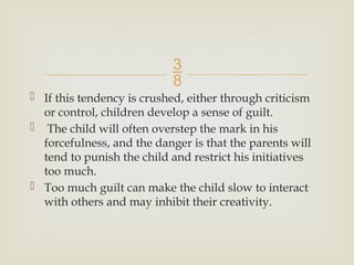
 If this tendency is crushed, either through criticism
or control, children develop a sense of guilt.
 The child will often overstep the mark in his
forcefulness, and the danger is that the parents will
tend to punish the child and restrict his initiatives
too much.
 Too much guilt can make the child slow to interact
with others and may inhibit their creativity.
 