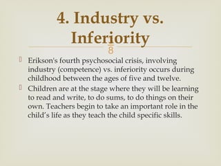 
4. Industry vs.
Inferiority
 Erikson's fourth psychosocial crisis, involving
industry (competence) vs. inferiority occurs during
childhood between the ages of five and twelve.
 Children are at the stage where they will be learning
to read and write, to do sums, to do things on their
own. Teachers begin to take an important role in the
child’s life as they teach the child specific skills.
 