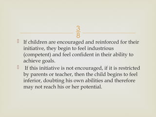 
 If children are encouraged and reinforced for their
initiative, they begin to feel industrious
(competent) and feel confident in their ability to
achieve goals.
 If this initiative is not encouraged, if it is restricted
by parents or teacher, then the child begins to feel
inferior, doubting his own abilities and therefore
may not reach his or her potential.
 
