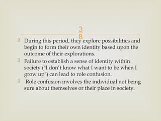 
 During this period, they explore possibilities and
begin to form their own identity based upon the
outcome of their explorations.
 Failure to establish a sense of identity within
society ("I don’t know what I want to be when I
grow up") can lead to role confusion.
 Role confusion involves the individual not being
sure about themselves or their place in society.
 