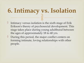 
6. Intimacy vs. Isolation
 Intimacy versus isolation is the sixth stage of Erik
Erikson's theory of psychosocial development. This
stage takes place during young adulthood between
the ages of approximately 18 to 40 yrs.
 During this period, the major conflict centers on
forming intimate, loving relationships with other
people.
 