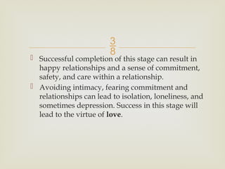 
 Successful completion of this stage can result in
happy relationships and a sense of commitment,
safety, and care within a relationship.
 Avoiding intimacy, fearing commitment and
relationships can lead to isolation, loneliness, and
sometimes depression. Success in this stage will
lead to the virtue of love.
 