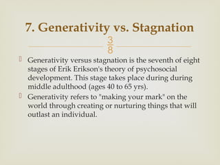 
7. Generativity vs. Stagnation
 Generativity versus stagnation is the seventh of eight
stages of Erik Erikson's theory of psychosocial
development. This stage takes place during during
middle adulthood (ages 40 to 65 yrs).
 Generativity refers to "making your mark" on the
world through creating or nurturing things that will
outlast an individual.
 