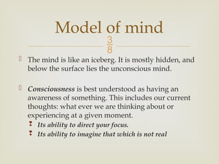 
 The mind is like an iceberg. It is mostly hidden, and
below the surface lies the unconscious mind.
 Consciousness is best understood as having an
awareness of something. This includes our current
thoughts: what ever we are thinking about or
experiencing at a given moment.
 Its ability to direct your focus.
 Its ability to imagine that which is not real
Model of mind
 