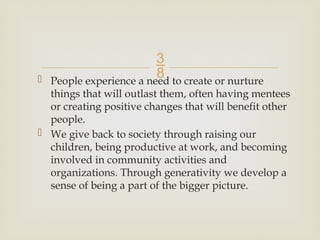 
 People experience a need to create or nurture
things that will outlast them, often having mentees
or creating positive changes that will benefit other
people.
 We give back to society through raising our
children, being productive at work, and becoming
involved in community activities and
organizations. Through generativity we develop a
sense of being a part of the bigger picture.
 