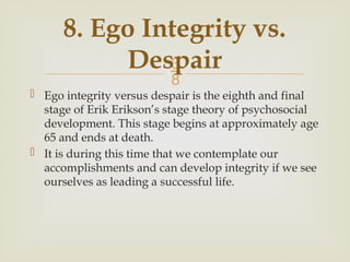 
8. Ego Integrity vs.
Despair
 Ego integrity versus despair is the eighth and final
stage of Erik Erikson’s stage theory of psychosocial
development. This stage begins at approximately age
65 and ends at death.
 It is during this time that we contemplate our
accomplishments and can develop integrity if we see
ourselves as leading a successful life.
 