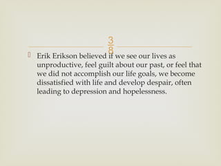 
 Erik Erikson believed if we see our lives as
unproductive, feel guilt about our past, or feel that
we did not accomplish our life goals, we become
dissatisfied with life and develop despair, often
leading to depression and hopelessness.
 