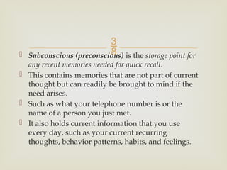 
 Subconscious (preconscious) is the storage point for
any recent memories needed for quick recall.
 This contains memories that are not part of current
thought but can readily be brought to mind if the
need arises.
 Such as what your telephone number is or the
name of a person you just met.
 It also holds current information that you use
every day, such as your current recurring
thoughts, behavior patterns, habits, and feelings.
 