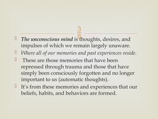 
 The unconscious mind is thoughts, desires, and
impulses of which we remain largely unaware.
 Where all of our memories and past experiences reside.
 These are those memories that have been
repressed through trauma and those that have
simply been consciously forgotten and no longer
important to us (automatic thoughts).
 It’s from these memories and experiences that our
beliefs, habits, and behaviors are formed.
 