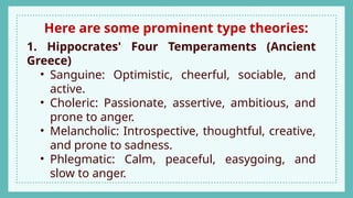 Here are some prominent type theories:
1. Hippocrates' Four Temperaments (Ancient
Greece)
• Sanguine: Optimistic, cheerful, sociable, and
active.
• Choleric: Passionate, assertive, ambitious, and
prone to anger.
• Melancholic: Introspective, thoughtful, creative,
and prone to sadness.
• Phlegmatic: Calm, peaceful, easygoing, and
slow to anger.
 