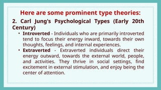Here are some prominent type theories:
2. Carl Jung's Psychological Types (Early 20th
Century)
• Introverted - Individuals who are primarily introverted
tend to focus their energy inward, towards their own
thoughts, feelings, and internal experiences.
• Extraverted - Extraverted individuals direct their
energy outward, towards the external world, people,
and activities. They thrive in social settings, find
excitement in external stimulation, and enjoy being the
center of attention.
 