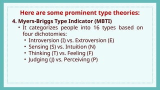 Here are some prominent type theories:
4. Myers-Briggs Type Indicator (MBTI)
• It categorizes people into 16 types based on
four dichotomies:
• Introversion (I) vs. Extroversion (E)
• Sensing (S) vs. Intuition (N)
• Thinking (T) vs. Feeling (F)
• Judging (J) vs. Perceiving (P)
 