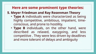 Here are some prominent type theories:
5. Meyer Friedman and Ray Rosenman Theory
• Type A individuals were characterized as being
highly competitive, ambitious, impatient, time-
conscious, and prone to hostility.
• Type B individuals, on the other hand, were
described as relaxed, easygoing, and less
competitive . They were less driven by deadlines
and more tolerant of delays and ambiguity
 