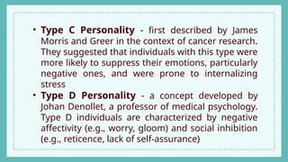 • Type C Personality - first described by James
Morris and Greer in the context of cancer research.
They suggested that individuals with this type were
more likely to suppress their emotions, particularly
negative ones, and were prone to internalizing
stress
• Type D Personality - a concept developed by
Johan Denollet, a professor of medical psychology.
Type D individuals are characterized by negative
affectivity (e.g., worry, gloom) and social inhibition
(e.g., reticence, lack of self-assurance)
 