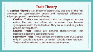 Trait Theory
1. Gordon Allport's trait theory of personality was one of the first
attempts to systematically understand individual differences.
Allport proposed three levels of traits:
• Cardinal Traits - are dominant traits that shape a person's
entire life and are often so pervasive they become
synonymous with the individual. They are rare and only a few
people develop them.
• Central Traits -These are general characteristics that
describe a person's core personality.
• Secondary Traits -These are less consistent traits that appear
only in specific situations or under specific circumstances.
They are often related to attitudes or preferences.
 
