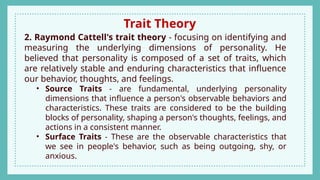 Trait Theory
2. Raymond Cattell's trait theory - focusing on identifying and
measuring the underlying dimensions of personality. He
believed that personality is composed of a set of traits, which
are relatively stable and enduring characteristics that influence
our behavior, thoughts, and feelings.
• Source Traits - are fundamental, underlying personality
dimensions that influence a person's observable behaviors and
characteristics. These traits are considered to be the building
blocks of personality, shaping a person's thoughts, feelings, and
actions in a consistent manner.
• Surface Traits - These are the observable characteristics that
we see in people's behavior, such as being outgoing, shy, or
anxious.
 