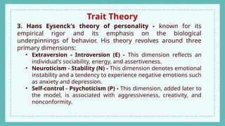 Trait Theory
3. Hans Eysenck's theory of personality - known for its
empirical rigor and its emphasis on the biological
underpinnings of behavior. His theory revolves around three
primary dimensions:
• Extraversion - Introversion (E) - This dimension reflects an
individual's sociability, energy, and assertiveness.
• Neuroticism - Stability (N) - This dimension denotes emotional
instability and a tendency to experience negative emotions such
as anxiety and depression.
• Self-control - Psychoticism (P) - This dimension, added later to
the model, is associated with aggressiveness, creativity, and
nonconformity.
 