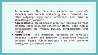 • Extraversion - This dimension captures an individual's
sociability, assertiveness, and energy levels. Extraverts are
often outgoing, enjoy social interactions, and thrive in
stimulating environments
• Agreeableness - This dimension reflects an individual's level of
empathy, cooperation, and concern for others. People high in
agreeableness are typically trusting, compassionate, and
helpful.
• Neuroticism - This dimension represents an individual's
emotional stability and tendency to experience negative
emotions. People high in neuroticism are often prone to
anxiety, worry, and mood swings.
 