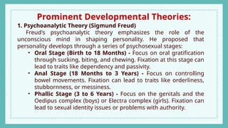 Prominent Developmental Theories:
1. Psychoanalytic Theory (Sigmund Freud)
Freud's psychoanalytic theory emphasizes the role of the
unconscious mind in shaping personality. He proposed that
personality develops through a series of psychosexual stages:
• Oral Stage (Birth to 18 Months) - Focus on oral gratification
through sucking, biting, and chewing. Fixation at this stage can
lead to traits like dependency and passivity.
• Anal Stage (18 Months to 3 Years) - Focus on controlling
bowel movements. Fixation can lead to traits like orderliness,
stubbornness, or messiness.
• Phallic Stage (3 to 6 Years) - Focus on the genitals and the
Oedipus complex (boys) or Electra complex (girls). Fixation can
lead to sexual identity issues or problems with authority.
 