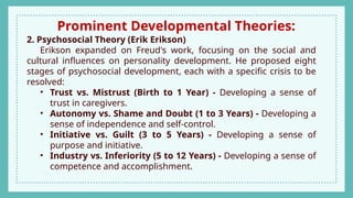 Prominent Developmental Theories:
2. Psychosocial Theory (Erik Erikson)
Erikson expanded on Freud's work, focusing on the social and
cultural influences on personality development. He proposed eight
stages of psychosocial development, each with a specific crisis to be
resolved:
• Trust vs. Mistrust (Birth to 1 Year) - Developing a sense of
trust in caregivers.
• Autonomy vs. Shame and Doubt (1 to 3 Years) - Developing a
sense of independence and self-control.
• Initiative vs. Guilt (3 to 5 Years) - Developing a sense of
purpose and initiative.
• Industry vs. Inferiority (5 to 12 Years) - Developing a sense of
competence and accomplishment.
 