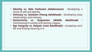 • Identity vs. Role Confusion (Adolescence) - Developing a
sense of self and identity.
• Intimacy vs. Isolation (Young Adulthood) - Developing close
relationships and intimacy.
• Generativity vs. Stagnation (Middle Adulthood) -
Contributing to society and leaving a legacy.
• Ego Integrity vs. Despair (Late Adulthood) - Accepting one's
life and finding meaning in it.
 