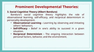 Prominent Developmental Theories:
3. Social Cognitive Theory (Albert Bandura)
Bandura's social cognitive theory highlights the role of
observational learning, self-efficacy, and reciprocal determinism in
personality development.
• Observational Learning - Learning by observing and imitating
others' behaviors.
• Self-Efficacy - Belief in one's ability to succeed in a given
situation.
• Reciprocal Determinism - The ongoing interaction between
personal factors, behavior, and the environment.
 
