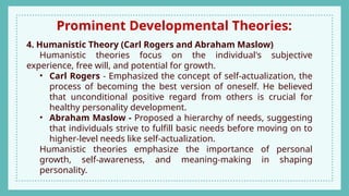 Prominent Developmental Theories:
4. Humanistic Theory (Carl Rogers and Abraham Maslow)
Humanistic theories focus on the individual's subjective
experience, free will, and potential for growth.
• Carl Rogers - Emphasized the concept of self-actualization, the
process of becoming the best version of oneself. He believed
that unconditional positive regard from others is crucial for
healthy personality development.
• Abraham Maslow - Proposed a hierarchy of needs, suggesting
that individuals strive to fulfill basic needs before moving on to
higher-level needs like self-actualization.
Humanistic theories emphasize the importance of personal
growth, self-awareness, and meaning-making in shaping
personality.
 