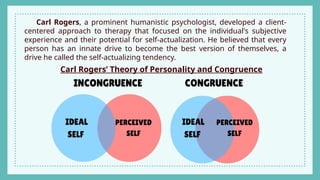 Carl Rogers, a prominent humanistic psychologist, developed a client-
centered approach to therapy that focused on the individual's subjective
experience and their potential for self-actualization. He believed that every
person has an innate drive to become the best version of themselves, a
drive he called the self-actualizing tendency.
Carl Rogers’ Theory of Personality and Congruence
 