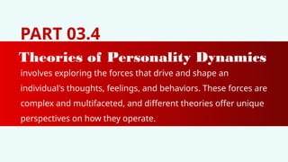 PART 03.4
Theories of Personality Dynamics
involves exploring the forces that drive and shape an
individual's thoughts, feelings, and behaviors. These forces are
complex and multifaceted, and different theories offer unique
perspectives on how they operate.
 