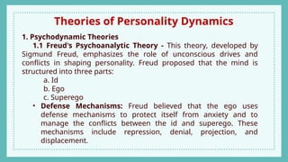 Theories of Personality Dynamics
1. Psychodynamic Theories
1.1 Freud's Psychoanalytic Theory - This theory, developed by
Sigmund Freud, emphasizes the role of unconscious drives and
conflicts in shaping personality. Freud proposed that the mind is
structured into three parts:
a. Id
b. Ego
c. Superego
• Defense Mechanisms: Freud believed that the ego uses
defense mechanisms to protect itself from anxiety and to
manage the conflicts between the id and superego. These
mechanisms include repression, denial, projection, and
displacement.
 
