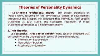 Theories of Personality Dynamics
1.2 Erikson's Psychosocial Theory - Erik Erikson expanded on
Freud's work, focusing on the psychosocial stages of development
throughout the lifespan. He proposed that individuals face specific
challenges at each stage, and successful resolution of these
challenges contributes to a healthy personality.
2. Trait Theories
2.1 Eysenck's Three-Factor Theory - Hans Eysenck proposed that
personality can be understood in terms of three dimensions:
• Introversion-Extroversion
• Neuroticism-Stability
• Psychoticism-Normality
 