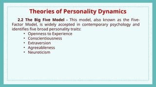 Theories of Personality Dynamics
2.2 The Big Five Model - This model, also known as the Five-
Factor Model, is widely accepted in contemporary psychology and
identifies five broad personality traits:
• Openness to Experience
• Conscientiousness
• Extraversion
• Agreeableness
• Neuroticism
 
