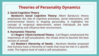 Theories of Personality Dynamics
3. Social Cognitive Theory
Bandura's Social Cognitive Theory: Albert Bandura's theory
emphasizes the role of cognitive processes, social interactions, and
environmental factors in shaping personality. It highlights the
concept of reciprocal determinism, where individuals are both
influenced by and influence their environment.
4. Humanistic Theories
4.1 Rogers' Client-Centered Theory - Carl Rogers emphasized the
importance of self-actualization, the innate drive to become the best
version of oneself.
4.2 Maslow's Hierarchy of Needs - Abraham Maslow proposed
that humans have a hierarchy of needs that must be met in a specific
order. The highest level of need is self-actualization.
 