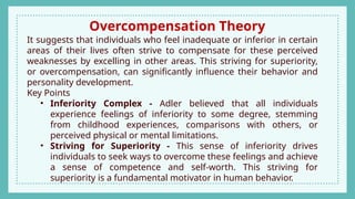 Overcompensation Theory
It suggests that individuals who feel inadequate or inferior in certain
areas of their lives often strive to compensate for these perceived
weaknesses by excelling in other areas. This striving for superiority,
or overcompensation, can significantly influence their behavior and
personality development.
Key Points
• Inferiority Complex - Adler believed that all individuals
experience feelings of inferiority to some degree, stemming
from childhood experiences, comparisons with others, or
perceived physical or mental limitations.
• Striving for Superiority - This sense of inferiority drives
individuals to seek ways to overcome these feelings and achieve
a sense of competence and self-worth. This striving for
superiority is a fundamental motivator in human behavior.
 