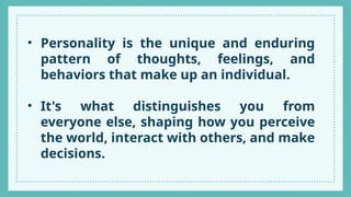 • Personality is the unique and enduring
pattern of thoughts, feelings, and
behaviors that make up an individual.
• It's what distinguishes you from
everyone else, shaping how you perceive
the world, interact with others, and make
decisions.
 