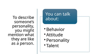 To describe
someone’s
personality,
you might
mention what
they are like
as a person.
• Behavior
• Attitude
• Personality
• Talent
You can talk
about:
 