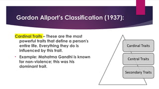 Gordon Allport’s Classification (1937):
Cardinal Traits – These are the most
powerful traits that define a person's
entire life. Everything they do is
influenced by this trait.
• Example: Mahatma Gandhi is known
for non-violence; this was his
dominant trait.
 