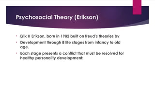 Psychosocial Theory (Erikson)
• Erik H Erikson, born in 1902 built on freud’s theories by
• Development through 8 life stages from infancy to old
age.
• Each stage presents a conflict that must be resolved for
healthy personality development:
 