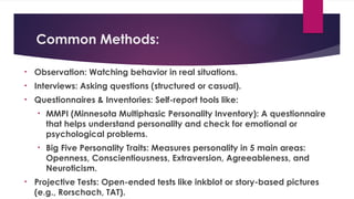 Common Methods:
• Observation: Watching behavior in real situations.
• Interviews: Asking questions (structured or casual).
• Questionnaires & Inventories: Self-report tools like:
• MMPI (Minnesota Multiphasic Personality Inventory): A questionnaire
that helps understand personality and check for emotional or
psychological problems.
• Big Five Personality Traits: Measures personality in 5 main areas:
Openness, Conscientiousness, Extraversion, Agreeableness, and
Neuroticism.
• Projective Tests: Open-ended tests like inkblot or story-based pictures
(e.g., Rorschach, TAT).
 