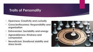 Traits of Personality
• Openness: Creativity and curiosity
• Conscientiousness: Responsibility and
organization
• Extraversion: Sociability and energy
• Agreeableness: Kindness and
compassion
• Neuroticism: Emotional stability and
stress levels
 