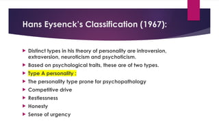 Hans Eysenck’s Classification (1967):
 Distinct types in his theory of personality are introversion,
extraversion, neuroticism and psychoticism.
 Based on psychological traits, these are of two types.
 Type A personality :
 The personality type prone for psychopathology
 Competitive drive
 Restlessness
 Honesty
 Sense of urgency
 