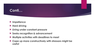 Conti…
 Impatience
 Hard driving
 Living under constant pressure
 Seeks recognition & advancement
 Multiple activities with deadlines to meet
 Cope up more constructively with stressors might be
useful
 