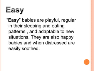 Easy“Easy” babies are playful, regular in their sleeping and eating patterns , and adaptable to new situations. They are also happy babies and when distressed are easily soothed. 