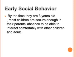 Distress over separation from the parent reaches a peak between 14 to 18 months and then gradually declines.Early Social Behavior By the time they are 3 years old , most children are secure enough in their parents’ absence to be able to interact comfortably with other children and adult.Factors affecting separation fear among children1.Growth of memory capacity2.Growth of autonomy