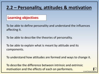 2.2 – Personality, attitudes & motivation
Learning objectives
To be able to define personality and understand the influences
affecting it.
To be able to describe the theories of personality.
To be able to explain what is meant by attitude and its
components.
To understand how attitudes are formed and ways to change it.
To describe the difference between intrinsic and extrinsic
motivation and the effects of each on performers.
 