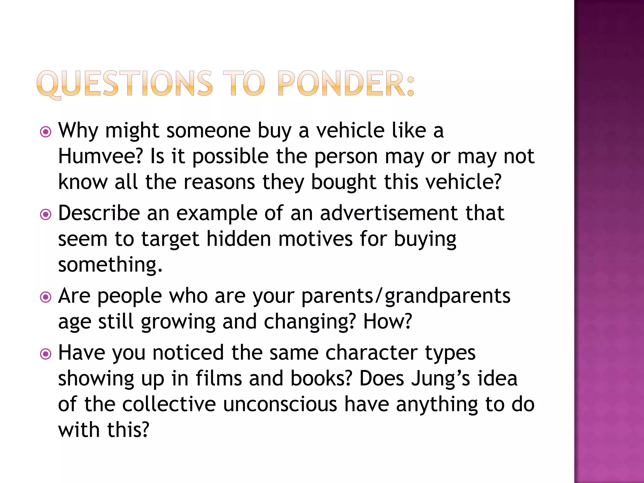 Questions to ponder:Why might someone buy a vehicle like a Humvee? Is it possible the person may or may not know all the reasons they bought this vehicle? Describe an example of an advertisement that seem to target hidden motives for buying something.Are people who are your parents/grandparents age still growing and changing? How?Have you noticed the same character types showing up in films and books? Does Jung’s idea of the collective unconscious have anything to do with this?