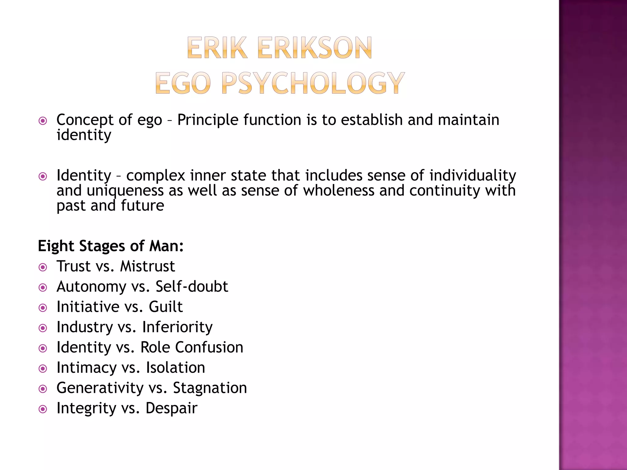 Erik Erikson Ego PsychologyConcept of ego – Principle function is to establish and maintain identityIdentity – complex inner state that includes sense of individuality and uniqueness as well as sense of wholeness and continuity with past and futureEight Stages of Man:Trust vs. MistrustAutonomy vs. Self-doubtInitiative vs. GuiltIndustry vs. InferiorityIdentity vs. Role ConfusionIntimacy vs. IsolationGenerativity vs. StagnationIntegrity vs. Despair