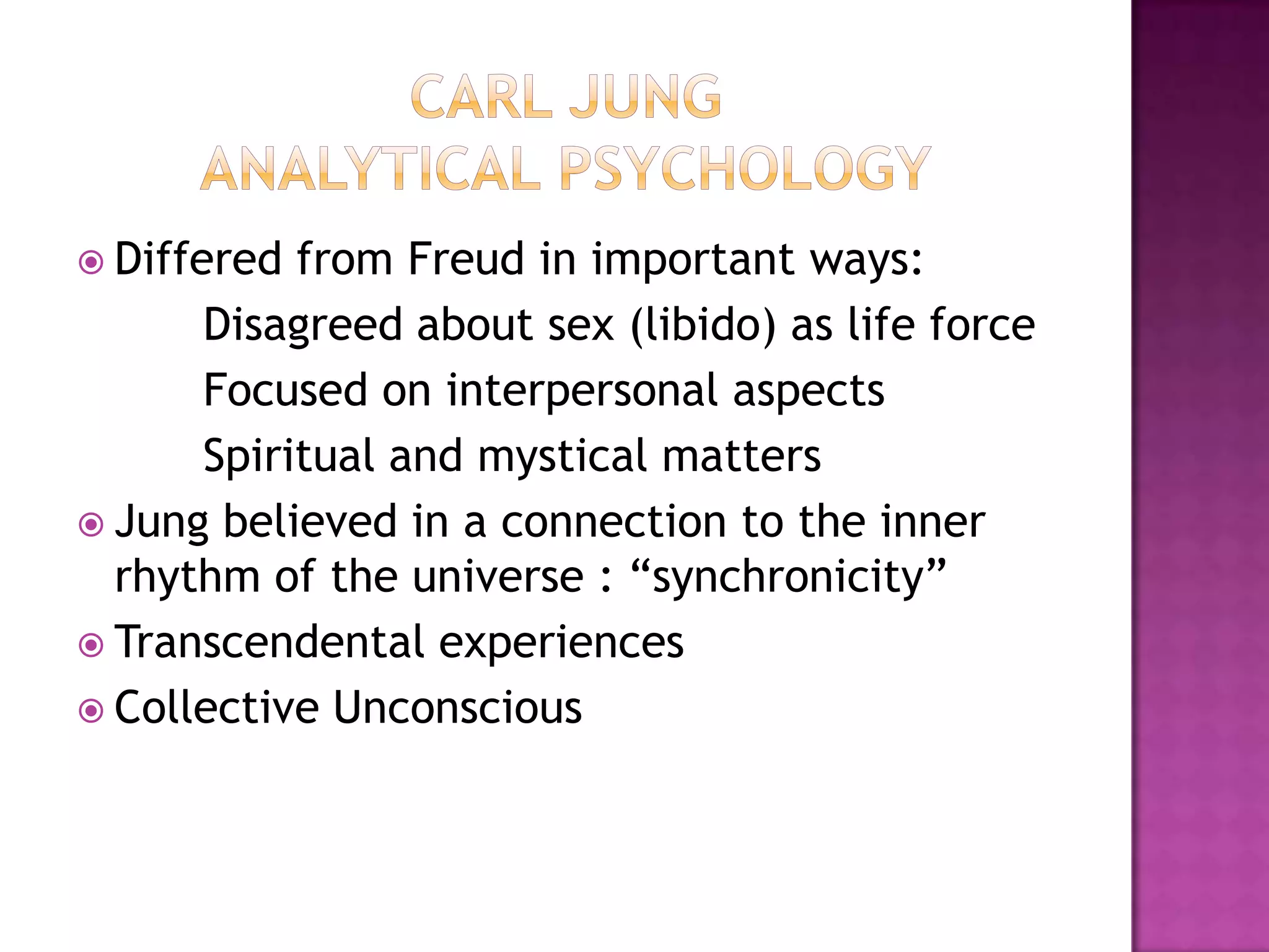 Carl Jung Analytical PsychologyDiffered from Freud in important ways:		Disagreed about sex (libido) as life force		Focused on interpersonal aspects		Spiritual and mystical mattersJung believed in a connection to the inner rhythm of the universe : “synchronicity”Transcendental experiencesCollective Unconscious