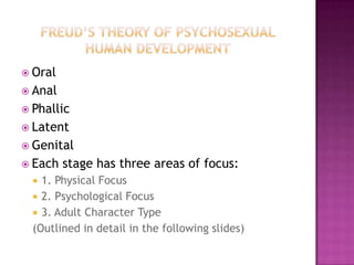 Freud’s theory of Psychosexual human DevelopmentOralAnalPhallicLatentGenitalEach stage has three areas of focus:1. Physical Focus2. Psychological Focus3. Adult Character Type(Outlined in detail in the following slides)