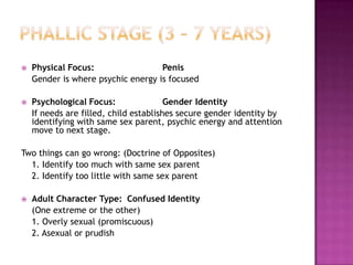 Phallic Stage (3 – 7 years)Physical Focus:		Penis	Gender is where psychic energy is focusedPsychological Focus:		Gender Identity	If needs are filled, child establishes secure gender identity by identifying with same sex parent, psychic energy and attention move to next stage.Two things can go wrong: (Doctrine of Opposites)	1. Identify too much with same sex parent	2. Identify too little with same sex parentAdult Character Type:	Confused Identity	(One extreme or the other)	1. Overly sexual (promiscuous)	2. Asexual or prudish